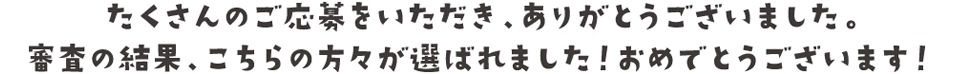 たくさんのご応募をいただき、ありがとうございました。
審査の結果、こちらの方々が選ばれました！おめでとうございます！